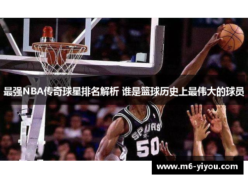 最强NBA传奇球星排名解析 谁是篮球历史上最伟大的球员