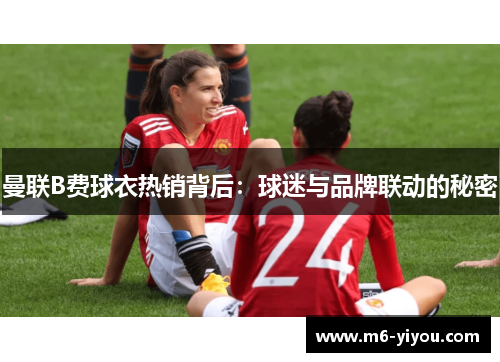 曼联B费球衣热销背后：球迷与品牌联动的秘密
